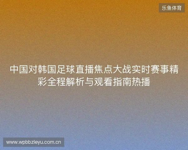 中国对韩国足球直播焦点大战实时赛事精彩全程解析与观看指南热播