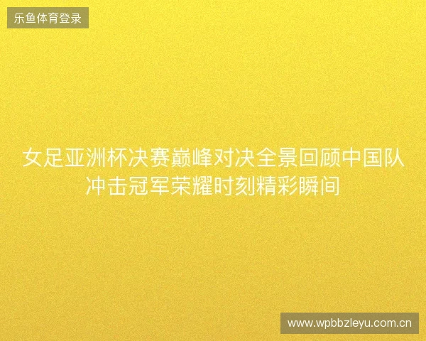 女足亚洲杯决赛巅峰对决全景回顾中国队冲击冠军荣耀时刻精彩瞬间