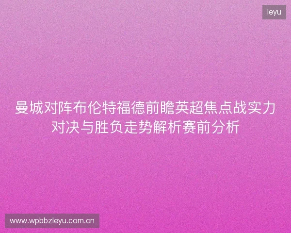 曼城对阵布伦特福德前瞻英超焦点战实力对决与胜负走势解析赛前分析 曼城对阵布伦特福德前瞻英超焦点战实力对决与胜负走势解析赛前分析