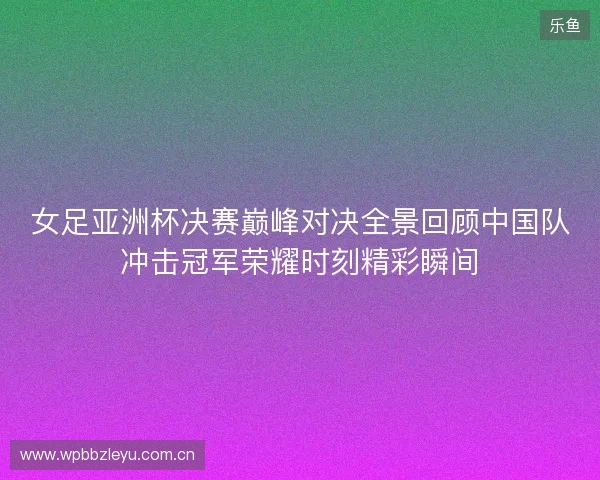 女足亚洲杯决赛巅峰对决全景回顾中国队冲击冠军荣耀时刻精彩瞬间