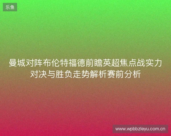 曼城对阵布伦特福德前瞻英超焦点战实力对决与胜负走势解析赛前分析 曼城对阵布伦特福德前瞻英超焦点战实力对决与胜负走势解析赛前分析